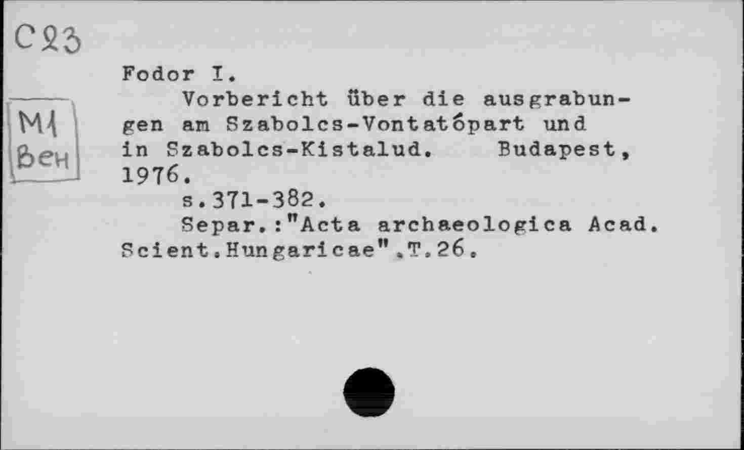 ﻿С25
ЇМ ]&ен]
Fodor I.
Vorbericht über die ausgrabun-gen an Szabolcs-Vontatopart und in Szabolcs-Kistalud. Budapest, 1976.
s.371-382.
Separ.:”Acta archaeologica Acad. Scient.Hun garicae”.T.26.